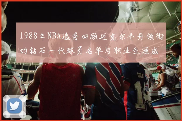 1988年NBA选秀回顾迈克尔乔丹领衔的钻石一代球员名单与职业生涯成就