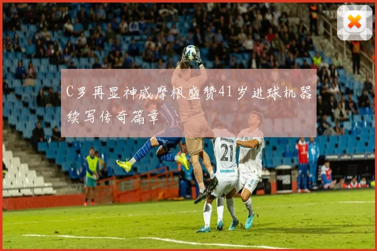 C罗再显神威摩根盛赞41岁进球机器续写传奇篇章