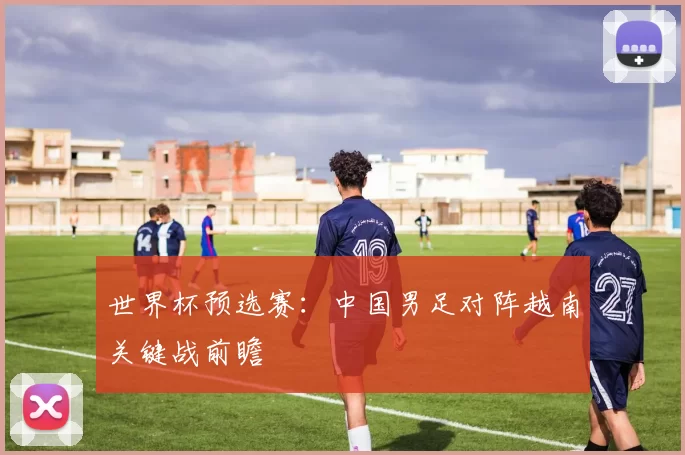 世界杯预选赛：中国男足对阵越南关键战前瞻