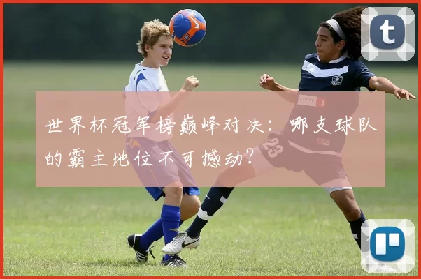 世界杯冠军榜巅峰对决:哪支球队的霸主地位不可撼动?
