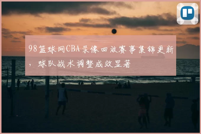98篮球网CBA录像回放赛事集锦更新，球队战术调整成效显著