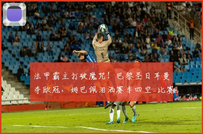 法甲霸主打破魔咒!巴黎圣日耳曼夺欧冠,姆巴佩泪洒赛季四空_比赛_阿森纳_阿森纳
