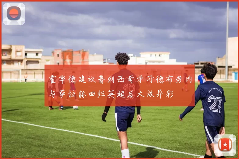 霍华德建议普利西奇学习德布劳内与萨拉赫回归英超后大放异彩