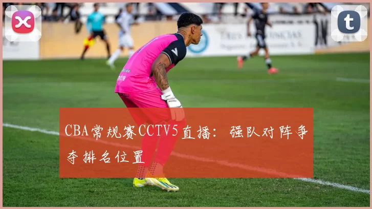 CBA常规赛CCTV5直播：强队对阵争夺排名位置