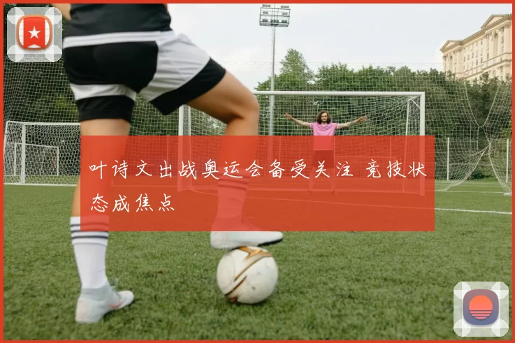 叶诗文出战奥运会备受关注 竞技状态成焦点