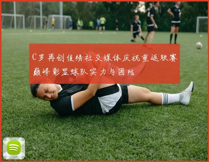 C罗再创佳绩社交媒体庆祝重返联赛巅峰彰显球队实力与团结