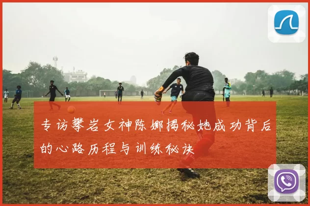 专访攀岩女神陈娜揭秘她成功背后的心路历程与训练秘诀