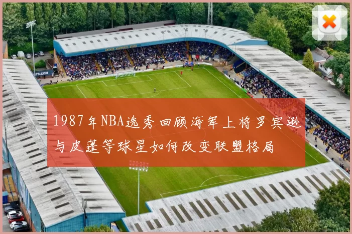 1987年NBA选秀回顾海军上将罗宾逊与皮蓬等球星如何改变联盟格局
