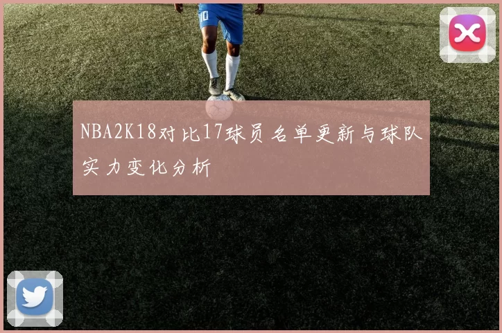 NBA2K18对比17球员名单更新与球队实力变化分析