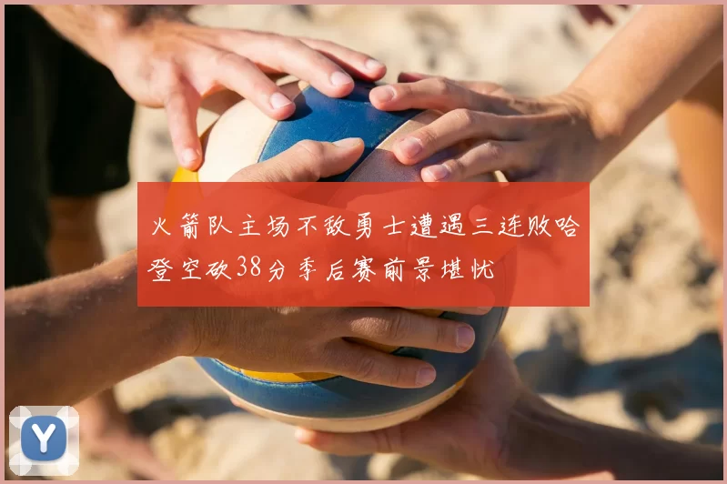 火箭队主场不敌勇士遭遇三连败哈登空砍38分季后赛前景堪忧