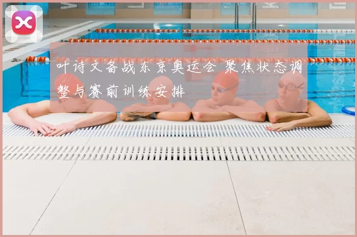叶诗文备战东京奥运会 聚焦状态调整与赛前训练安排
