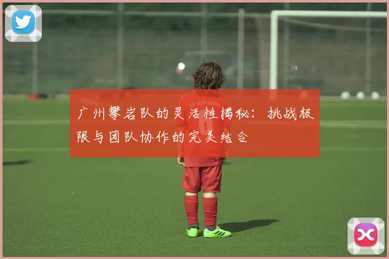 广州攀岩队的灵活性揭秘：挑战极限与团队协作的完美结合