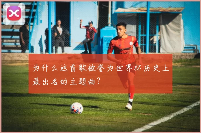 为什么这首歌被誉为世界杯历史上最出名的主题曲？