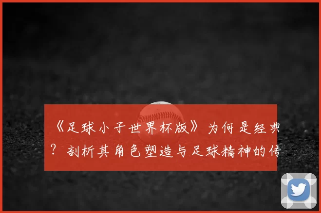《足球小子世界杯版》为何是经典？剖析其角色塑造与足球精神的传达