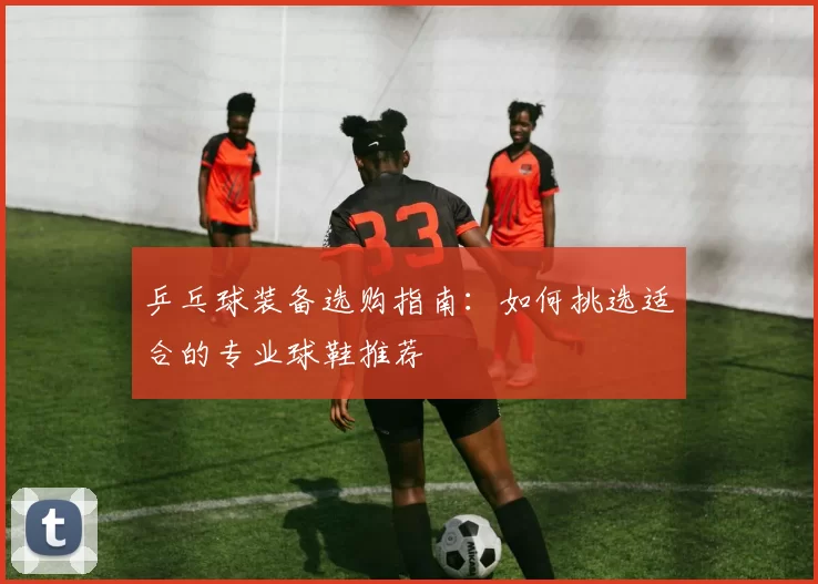 乒乓球装备选购指南：如何挑选适合的专业球鞋推荐