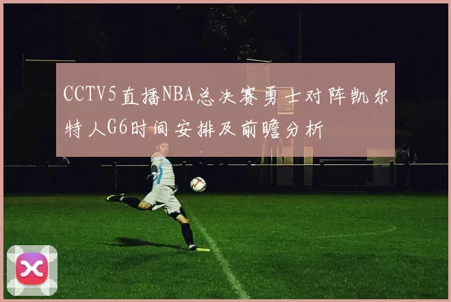 CCTV5直播NBA总决赛勇士对阵凯尔特人G6时间安排及前瞻分析