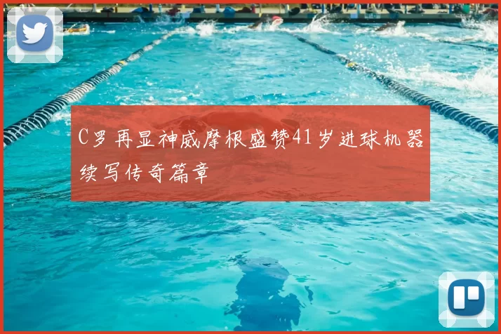 C罗再显神威摩根盛赞41岁进球机器续写传奇篇章