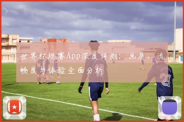 世界杯观赛App深度评测:画质、流畅度与体验全面分析