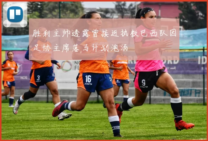 胜利主帅透露曾接近执教巴西队因足协主席落马计划泡汤