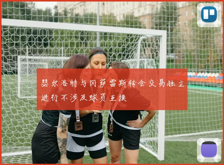 瑟尔洛特与冈萨雷斯转会交易独立进行不涉及球员互换