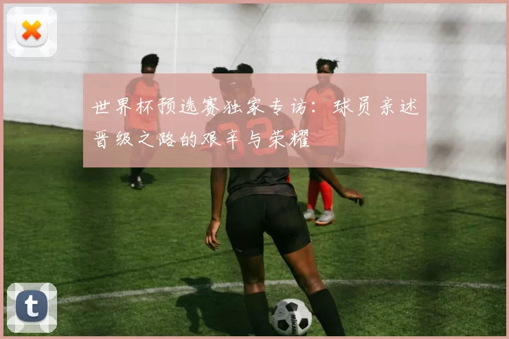 世界杯预选赛独家专访：球员亲述晋级之路的艰辛与荣耀