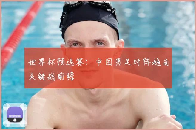 世界杯预选赛：中国男足对阵越南关键战前瞻