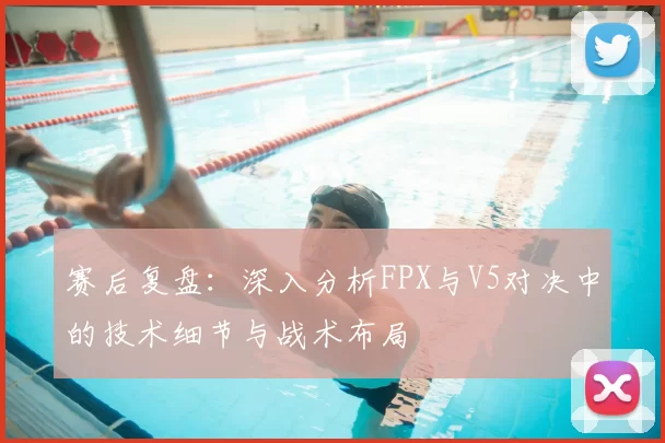 赛后复盘:深入分析FPX与V5对决中的技术细节与战术布局
