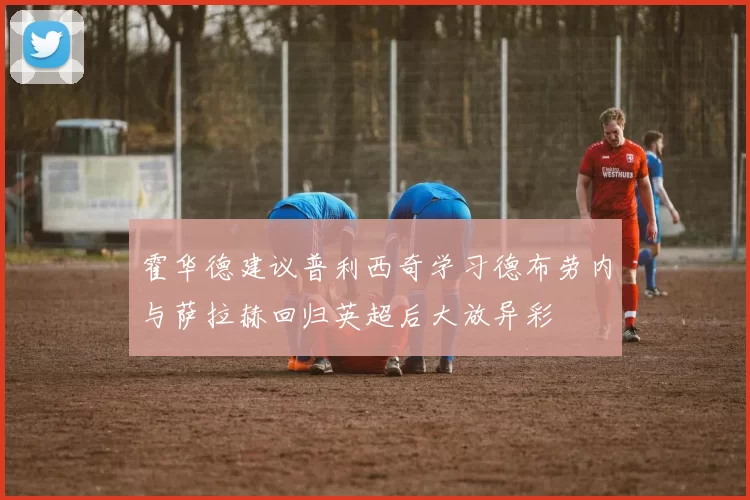 霍华德建议普利西奇学习德布劳内与萨拉赫回归英超后大放异彩