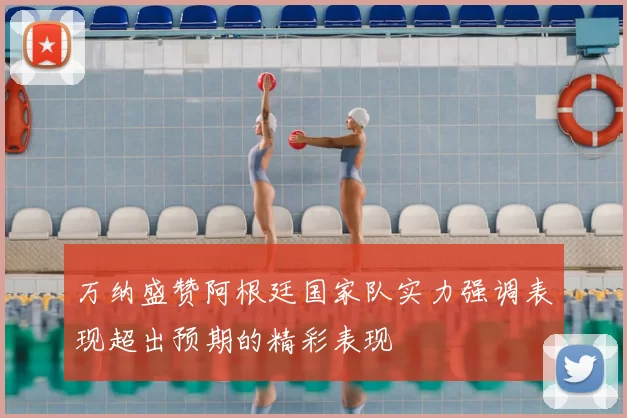 万纳盛赞阿根廷国家队实力强调表现超出预期的精彩表现