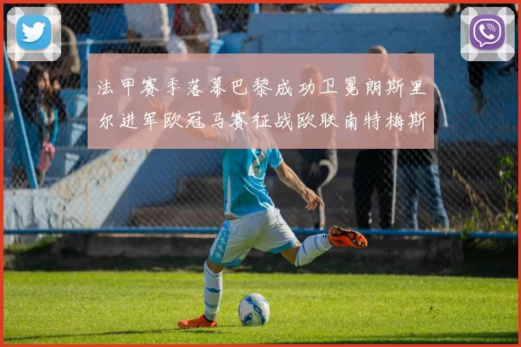 法甲赛季落幕巴黎成功卫冕朗斯里尔进军欧冠马赛征战欧联南特梅斯不幸降级