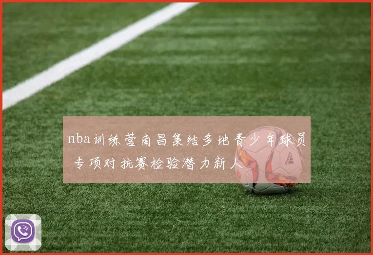 nba训练营南昌集结多地青少年球员 专项对抗赛检验潜力新人
