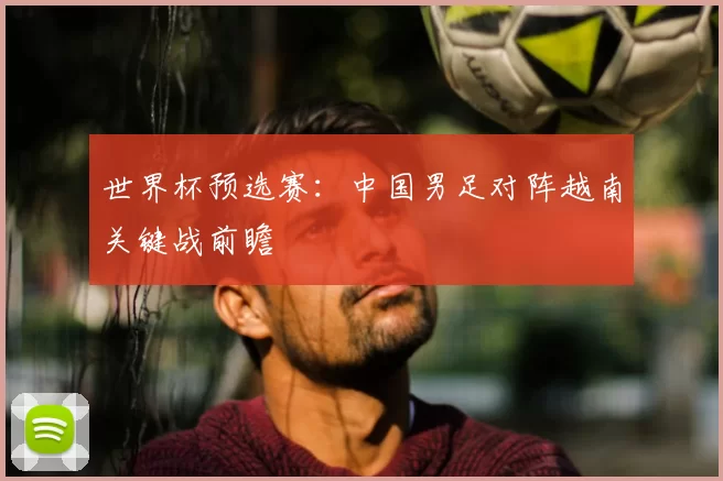 世界杯预选赛：中国男足对阵越南关键战前瞻