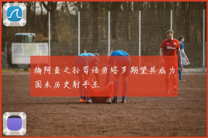 梅阿查之孙寄语劳塔罗期望其成为国米历史射手王