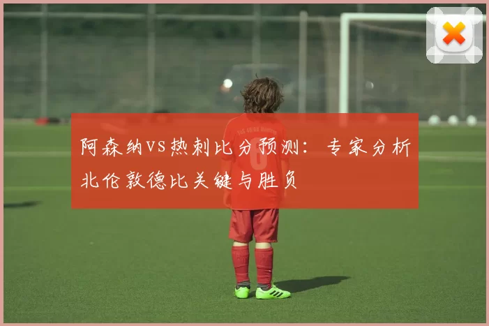 阿森纳vs热刺比分预测：专家分析北伦敦德比关键与胜负