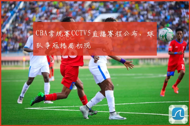 CBA常规赛CCTV5直播赛程公布,球队争冠格局初现