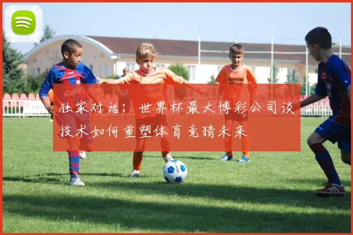 独家对话:世界杯最大博彩公司谈技术如何重塑体育竞猜未来