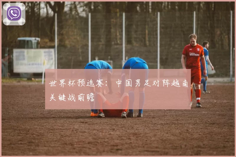 世界杯预选赛：中国男足对阵越南关键战前瞻