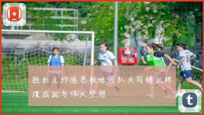 胜利主帅感恩教练团队共同铸就辉煌成就与伟大梦想