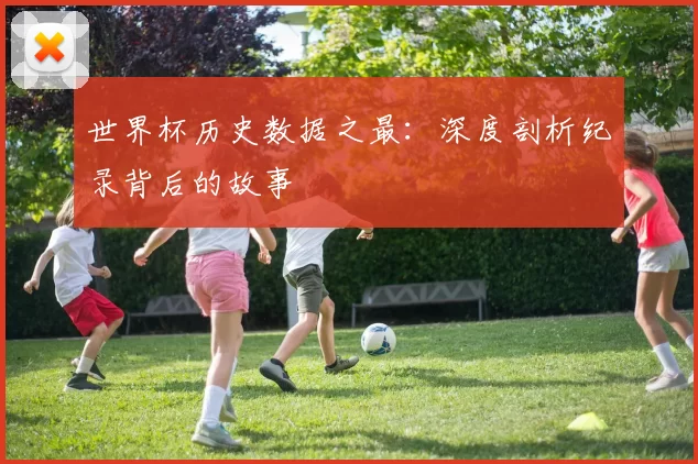 世界杯历史数据之最：深度剖析纪录背后的故事