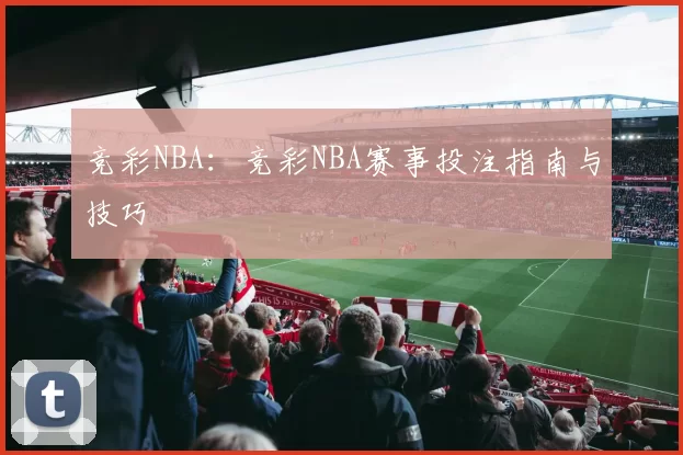 竞彩NBA：竞彩NBA赛事投注指南与技巧