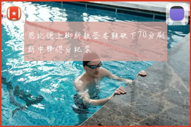 恩比德上脚新款签名鞋砍下70分刷新中锋得分纪录