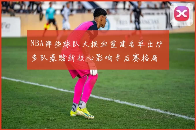 NBA那些球队大换血重建名单出炉 多队豪赌新核心影响季后赛格局