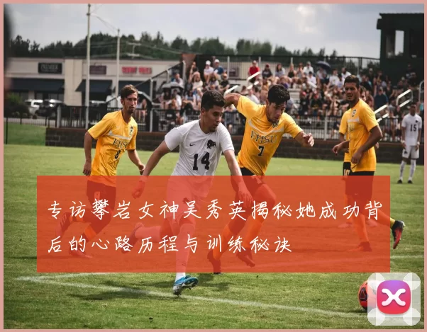 专访攀岩女神吴秀英揭秘她成功背后的心路历程与训练秘诀