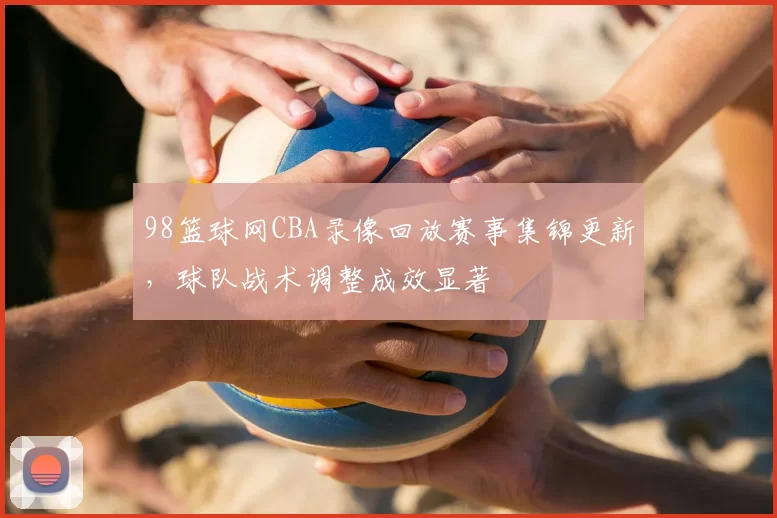 98篮球网CBA录像回放赛事集锦更新，球队战术调整成效显著