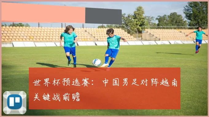 世界杯预选赛:中国男足对阵越南关键战前瞻