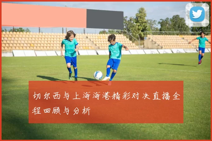 切尔西与上海海港精彩对决直播全程回顾与分析