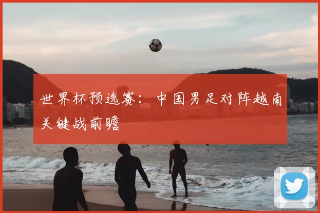 世界杯预选赛：中国男足对阵越南关键战前瞻