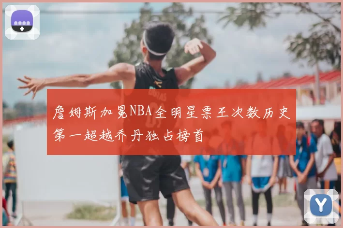 詹姆斯加冕NBA全明星票王次数历史第一超越乔丹独占榜首