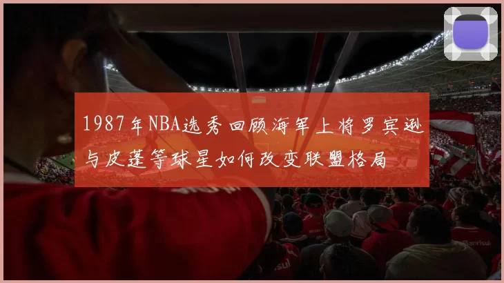 1987年NBA选秀回顾海军上将罗宾逊与皮蓬等球星如何改变联盟格局