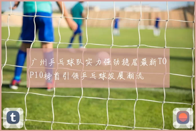 广州乒乓球队实力强劲稳居最新TOP10榜首引领乒乓球发展潮流
